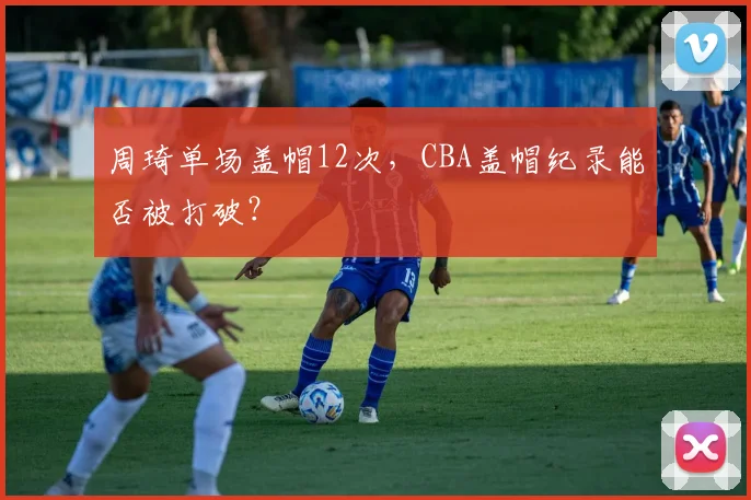 周琦单场盖帽12次,CBA盖帽纪录能否被打破?