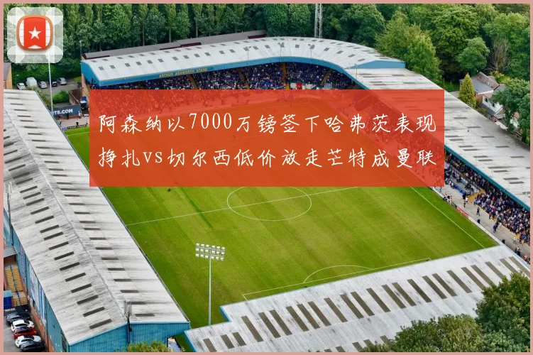 阿森纳以7000万镑签下哈弗茨表现挣扎vs切尔西低价放走芒特成曼联核心，伦敦德比转会失误