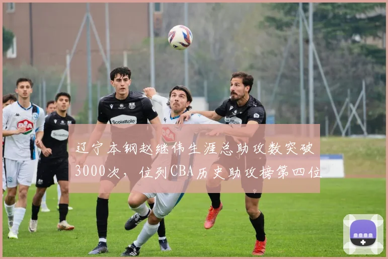 辽宁本钢赵继伟生涯总助攻数突破3000次，位列CBA历史助攻榜第四位