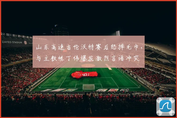 山东高速吉伦沃特赛后怒摔毛巾，与主教练丁伟爆发激烈言语冲突
