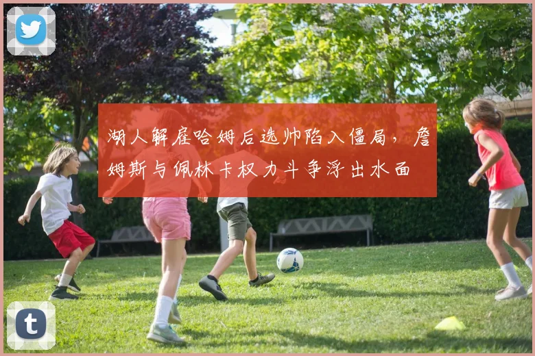 湖人解雇哈姆后选帅陷入僵局，詹姆斯与佩林卡权力斗争浮出水面